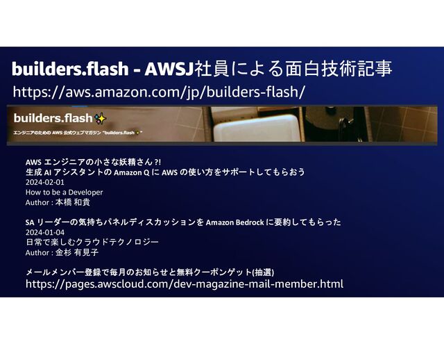 builders.flash - AWSJ社員による面白技術記事
https://aws.amazon.com/jp/builders-flash/
AWS エンジニアの小さな妖精さん ?!
生成 AI アシスタントの Amazon Q に AWS の使い方をサポートしてもらおう
2024-02-01
How to be a Developer
Author : 本橋 和貴
SA リーダーの気持ちパネルディスカッションを Amazon Bedrock に要約してもらった
2024-01-04
日常で楽しむクラウドテクノロジー
Author : 金杉 有見子
メールメンバー登録で毎月のお知らせと無料クーポンゲット(抽選)
https://pages.awscloud.com/dev-magazine-mail-member.html
