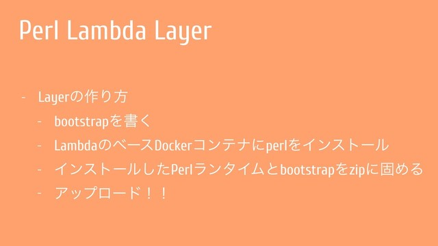 Perl Lambda Layer
- Layerͷ࡞Γํ
- bootstrapΛॻ͘
- LambdaͷϕʔεDockerίϯςφʹperlΛΠϯετʔϧ
- Πϯετʔϧͨ͠PerlϥϯλΠϜͱbootstrapΛzipʹݻΊΔ
- Ξοϓϩʔυʂʂ
