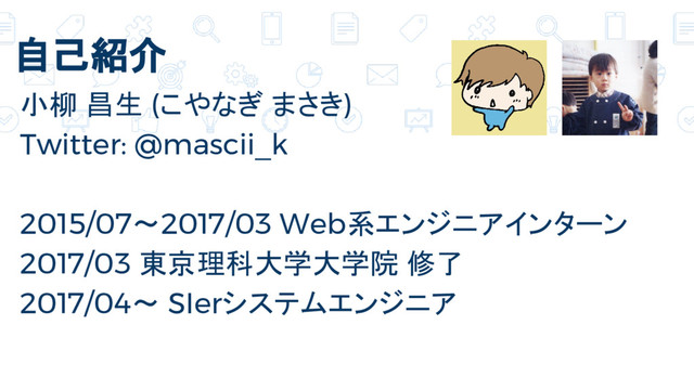 自己紹介
小柳 昌生 (こやなぎ まさき)
Twitter: @mascii_k
2015/07～2017/03 Web系エンジニアインターン
2017/03 東京理科大学大学院 修了
2017/04〜 SIerシステムエンジニア
