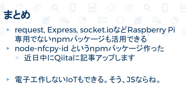 まとめ
▸ request, Express, socket.ioなどRaspberry Pi
専用でないnpmパッケージも活用できる
▸ node-nfcpy-id というnpmパッケージ作った
▹ 近日中にQiitaに記事アップします
▸ 電子工作しないIoTもできる。そう、JSならね。
