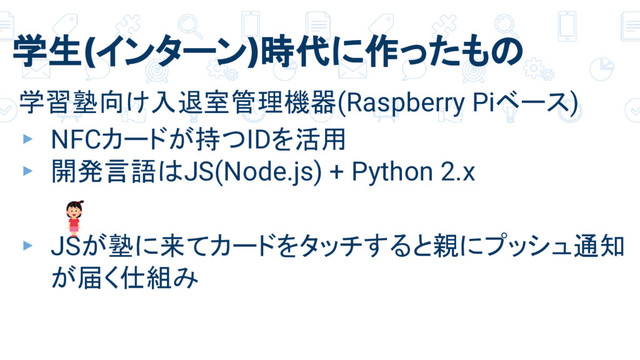 学生(インターン)時代に作ったもの
学習塾向け入退室管理機器(Raspberry Piベース)
▸ NFCカードが持つIDを活用
▸ 開発言語はJS(Node.js) + Python 2.x
▸ JSが塾に来てカードをタッチすると親にプッシュ通知
が届く仕組み
