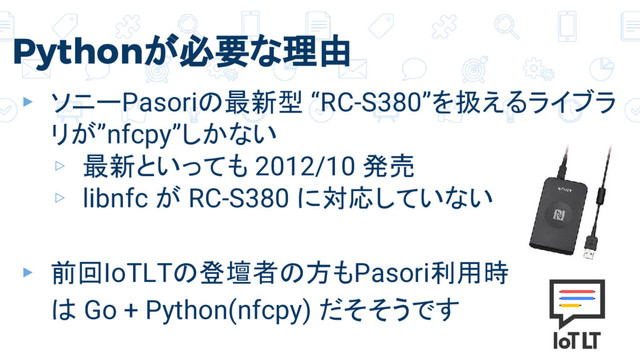 Pythonが必要な理由
▸ ソニーPasoriの最新型 “RC-S380”を扱えるライブラ
リが”nfcpy”しかない
▹ 最新といっても 2012/10 発売
▹ libnfc が RC-S380 に対応していない
▸ 前回IoTLTの登壇者の方もPasori利用時
は Go + Python(nfcpy) だそそうです
