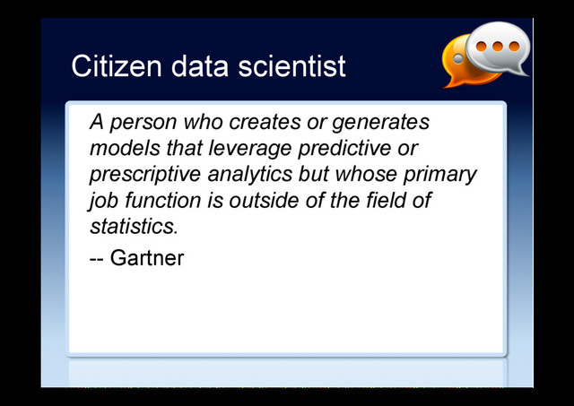 Citizen data scientist
A person who creates or generates
models that leverage predictive or
prescriptive analytics but whose primary
job function is outside of the field of
statistics.
-- Gartner

