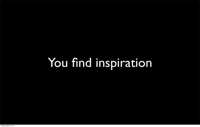 You ﬁnd inspiration
Friday, March 15, 13
