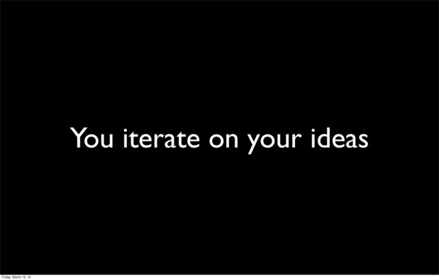 You iterate on your ideas
Friday, March 15, 13
