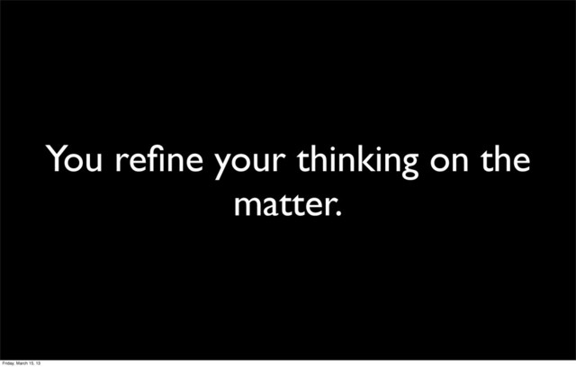 You reﬁne your thinking on the
matter.
Friday, March 15, 13

