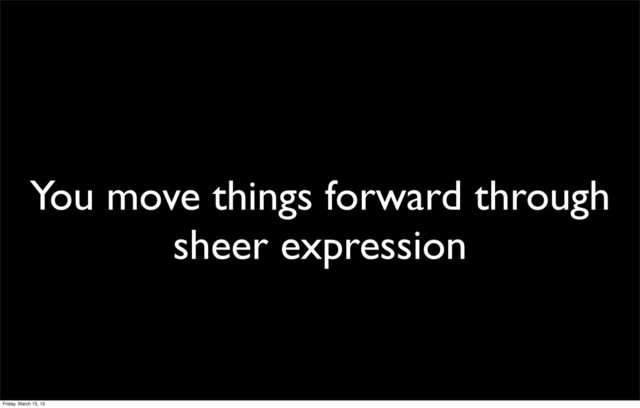 You move things forward through
sheer expression
Friday, March 15, 13
