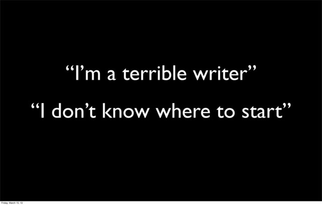 “I’m a terrible writer”
“I don’t know where to start”
Friday, March 15, 13

