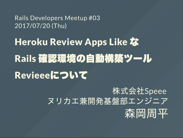Rails Developers Meetup #03
2017/07/20 (Thu)
Heroku Review Apps Like
な
Rails
確認環境の自動構築ツー
ル
Revieee
について
株式会社Speee
ヌリカエ兼開発基盤部エンジニア
森岡周平
