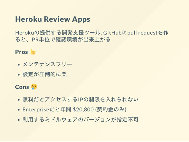 Heroku Review Apps
Heroku
の提供する開発支援ツー
ル. GitHub
にpull request
を作
ると、PR
単位で確認環境が出来上がる
Pros
メンテナンスフリー
設定が圧倒的に楽
Cons
無料だとアクセスするIP
の制限を入れられない
Enterprise
だと年間 $20,800 (
契約金のみ)
利用するミドルウェアのバー
ジョンが指定不可
