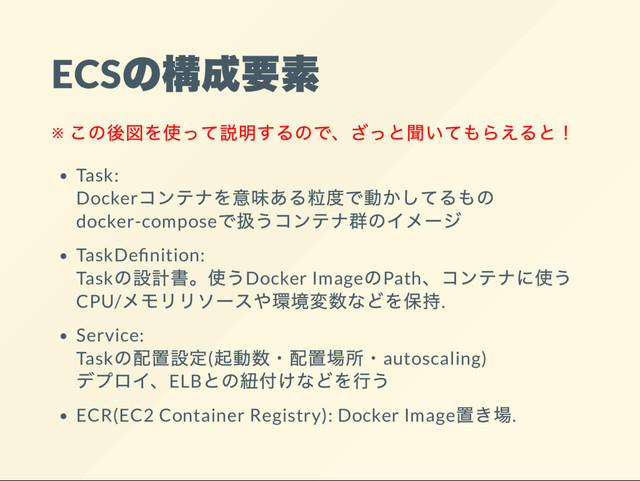 ECS
の構成要素
※
この後図を使って説明するので、
ざっと聞いてもらえると！
Task:
Docker
コンテナを意味ある粒度で動かしてるもの
docker-compose
で扱うコンテナ群のイメー
ジ
TaskDe nition:
Task
の設計書。
使うDocker Image
のPath、
コンテナに使う
CPU/
メモリリソー
スや環境変数などを保持.
Service:
Task
の配置設定(
起動数・
配置場所・autoscaling)
デプロイ、ELB
との紐付けなどを行う
ECR(EC2 Container Registry): Docker Image
置き場.
