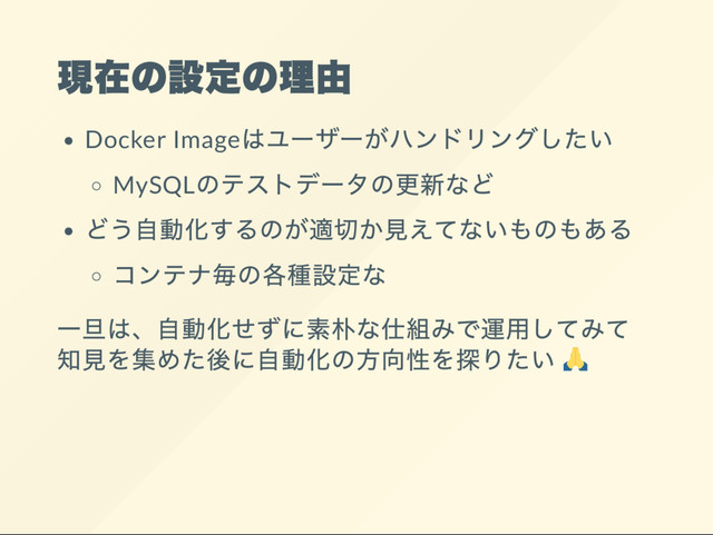 現在の設定の理由
Docker Image
はユー
ザー
がハンドリングしたい
MySQL
のテストデー
タの更新など
どう自動化するのが適切か見えてないものもある
コンテナ毎の各種設定な
一旦は、
自動化せずに素朴な仕組みで運用してみて
知見を集めた後に自動化の方向性を探りたい
