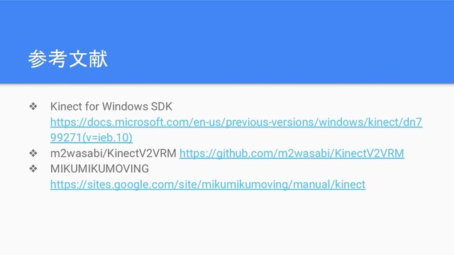 参考文献
❖ Kinect for Windows SDK
https://docs.microsoft.com/en-us/previous-versions/windows/kinect/dn7
99271(v=ieb.10)
❖ m2wasabi/KinectV2VRM https://github.com/m2wasabi/KinectV2VRM
❖ MIKUMIKUMOVING
https://sites.google.com/site/mikumikumoving/manual/kinect

