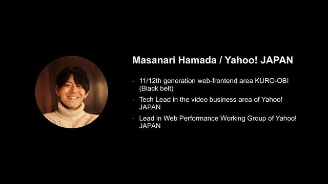 Masanari Hamada / Yahoo! JAPAN
- 11/12th generation web-frontend area KURO-OBI
(Black belt)
- Tech Lead in the video business area of Yahoo!
JAPAN
- Lead in Web Performance Working Group of Yahoo!
JAPAN
