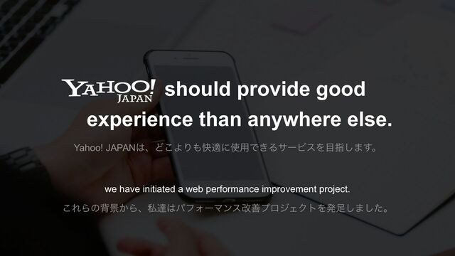 should provide good
experience than anywhere else.
we have initiated a web performance improvement project.
Yahoo! JAPAN͸ɺͲ͜ΑΓ΋շదʹ࢖༻Ͱ͖ΔαʔϏεΛ໨ࢦ͠·͢ɻ
͜ΕΒͷഎܠ͔Βɺࢲୡ͸ύϑΥʔϚϯεվળϓϩδΣΫτΛൃ଍͠·ͨ͠ɻ
