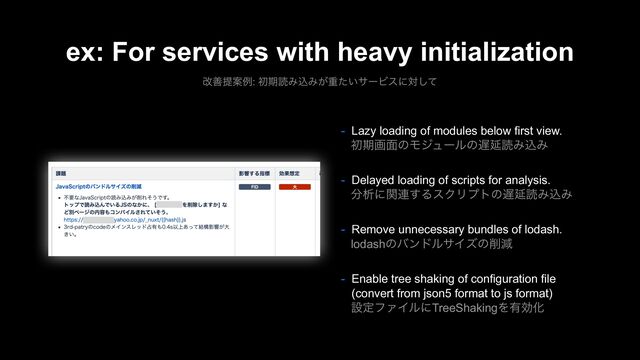 ex: For services with heavy initialization
վળఏҊྫ: ॳظಡΈࠐΈ͕ॏ͍ͨαʔϏεʹରͯ͠
- Lazy loading of modules below first view.
ॳظը໘ͷϞδϡʔϧͷ஗ԆಡΈࠐΈ
- Delayed loading of scripts for analysis.
෼ੳʹؔ࿈͢ΔεΫϦϓτͷ஗ԆಡΈࠐΈ
- Remove unnecessary bundles of lodash.
lodashͷόϯυϧαΠζͷ࡟ݮ
- Enable tree shaking of configuration file
(convert from json5 format to js format)
ઃఆϑΝΠϧʹTreeShakingΛ༗ޮԽ
