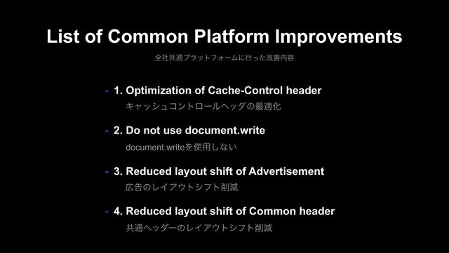 List of Common Platform Improvements
શࣾڞ௨ϓϥοτϑΥʔϜʹߦͬͨվળ಺༰
- 1. Optimization of Cache-Control header
Ωϟογϡίϯτϩʔϧϔομͷ࠷దԽ
- 2. Do not use document.write
document.writeΛ࢖༻͠ͳ͍
- 3. Reduced layout shift of Advertisement
޿ࠂͷϨΠΞ΢τγϑτ࡟ݮ
- 4. Reduced layout shift of Common header
ڞ௨ϔομʔͷϨΠΞ΢τγϑτ࡟ݮ
