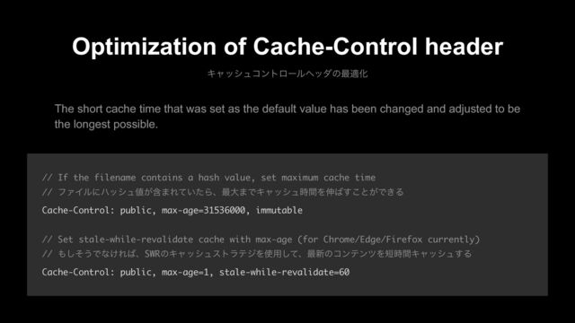 Optimization of Cache-Control header
Ωϟογϡίϯτϩʔϧϔομͷ࠷దԽ
// If the filename contains a hash value, set maximum cache time
// ϑΝΠϧʹϋογϡ஋ؚ͕·Ε͍ͯͨΒɺ࠷େ·ͰΩϟογϡ࣌ؒΛ৳͹͢͜ͱ͕Ͱ͖Δ
Cache-Control: public, max-age=31536000, immutable
// Set stale-while-revalidate cache with max-age (for Chrome/Edge/Firefox currently)
// ΋ͦ͠͏Ͱͳ͚Ε͹ɺSWRͷΩϟογϡετϥςδΛ࢖༻ͯ͠ɺ࠷৽ͷίϯςϯπΛ୹࣌ؒΩϟογϡ͢Δ
Cache-Control: public, max-age=1, stale-while-revalidate=60
The short cache time that was set as the default value has been changed and adjusted to be
the longest possible.
