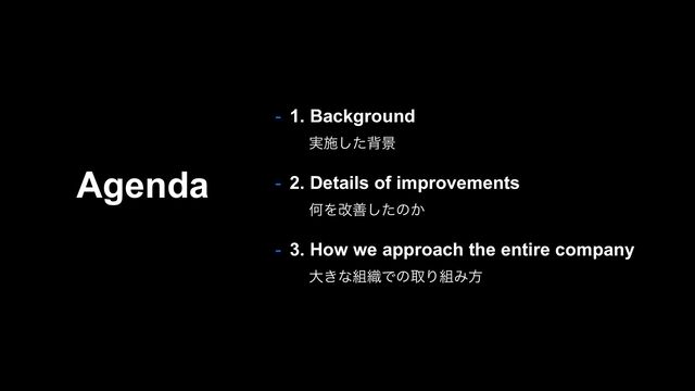 Agenda
- 1. Background
࣮ࢪͨ͠എܠ
- 2. Details of improvements
ԿΛվળͨ͠ͷ͔
- 3. How we approach the entire company
େ͖ͳ૊৫ͰͷऔΓ૊Έํ
