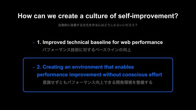 - 1. Improved technical baseline for web performance
ύϑΥʔϚϯεٕज़ʹର͢ΔϕʔεϥΠϯͷ޲্
- 2. Creating an environment that enables
performance improvement without conscious effort
ҙࣝͤͣͱ΋ύϑΥʔϚϯε޲্Ͱ͖Δ։ൃ؀ڥΛ੔උ͢Δ
How can we create a culture of self-improvement?
ࣗൃతʹվળ͢ΔจԽΛ࡞Δʹ͸Ͳ͏ͨ͠Β͍͍ͩΖ͏ʁ
