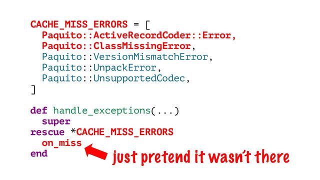 CACHE_MISS_ERRORS = [
Paquito::ActiveRecordCoder::Error,
Paquito::ClassMissingError,
Paquito::VersionMismatchError,
Paquito::UnpackError,
Paquito::UnsupportedCodec,
]
def handle_exceptions(...)
super
rescue *CACHE_MISS_ERRORS
on_miss
end just pretend it wasn’t there
