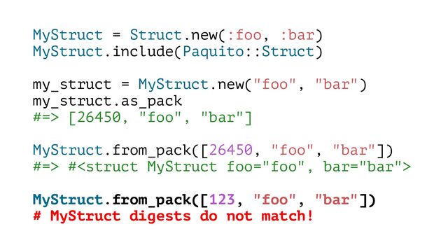 MyStruct = Struct.new(:foo, :bar)
MyStruct.include(Paquito::Struct)
my_struct = MyStruct.new("foo", "bar")
my_struct.as_pack
#=> [26450, "foo", "bar"]
MyStruct.from_pack([26450, "foo", "bar"])
#=> #
MyStruct.from_pack([123, "foo", "bar"])
# MyStruct digests do not match!
