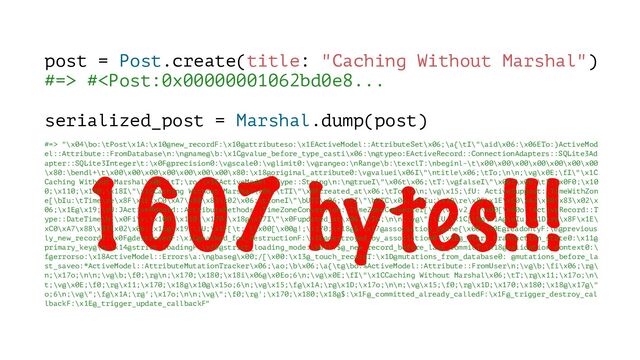 1607 bytes!!!
post = Post.create(title: "Caching Without Marshal")
#=> # "\x04\bo:\tPost\x1A:\x10@new_recordF:\x10@attributeso:\x1EActiveModel::AttributeSet\x06;\a{\tI\"\aid\x06:\x06ETo:)ActiveMod
el::Attribute::FromDatabase\n:\n@name@\b:\x1C@value_before_type_casti\x06:\n@typeo:EActiveRecord::ConnectionAdapters::SQLite3Ad
apter::SQLite3Integer\t:\x0F@precision0:\v@scale0:\v@limit0:\v@rangeo:\nRange\b:\texclT:\nbeginl-\t\x00\x00\x00\x00\x00\x00\x00
\x80:\bendl+\t\x00\x00\x00\x00\x00\x00\x00\x80:\x18@original_attribute0:\v@valuei\x06I\"\ntitle\x06;\tTo;\n\n;\v@\x0E;\fI\"\x1C
Caching Without Marshal\x06;\tT;\ro:\x1EActiveModel::Type::String\n:\n@trueI\"\x06t\x06;\tT:\v@falseI\"\x06f\x06;\tT;\x0F0;\x10
0;\x110;\x170;\x18I\"\x1CCaching Without Marshal\x06;\tTI\"\x0Fcreated_at\x06;\tTo;\n\n;\v@\x15;\fU: ActiveSupport::TimeWithZon
e[\bIu:\tTime\re\x8F\x1E\xC0\xA7\x88\x83\x02\x06:\tzoneI\"\bUTC\x06;\tFI\"\bUTC\x06;\tTIu;\x1D\re\x8F\x1E\xC0\xA7\x88\x83\x02\x
06;\x1E@\x19;\rU:JActiveRecord::AttributeMethods::TimeZoneConversion::TimeZoneConverter[\t:\v__v2__[\x00[\x00o:!ActiveRecord::T
ype::DateTime\b;\x0Fi\v;\x100;\x110;\x170;\x18@\x17I\"\x0Fupdated_at\x06;\tTo;\n\n;\v@\";\fU;\x1C[\b@\x1A@\eIu;\x1D\re\x8F\x1E\
xC0\xA7\x88\x83\x02\x06;\x1E@\x19;\rU;\x1F[\t; [\x00[\x00@!;\x170;\x18@$:\x17@association_cache{\x00:\x0E@readonlyF:\e@previous
ly_new_recordT:\x0F@destroyedF:\x1C@marked_for_destructionF:\x1E@destroyed_by_association0:\x1E@_start_transaction_state0:\x11@
primary_key@\b:\x14@strict_loadingF:\x19@strict_loading_mode:\ball:$@_new_record_before_last_commitT:\x18@validation_context0:\
f@errorso:\x18ActiveModel::Errors\a:\n@base@\x00;/[\x00:\x13@_touch_recordT:\x1D@mutations_from_database0: @mutations_before_la
st_saveo:*ActiveModel::AttributeMutationTracker\x06;\ao;\b\x06;\a{\t@\bo:%ActiveModel::Attribute::FromUser\n;\v@\b;\fi\x06;\r@\
n;\x17o;\n\n;\v@\b;\f0;\r@\n;\x170;\x180;\x18i\x06@\x0Eo;6\n;\v@\x0E;\fI\"\x1CCaching Without Marshal\x06;\tT;\r@\x11;\x17o;\n\
t;\v@\x0E;\f0;\r@\x11;\x170;\x18@\x10@\x15o;6\n;\v@\x15;\f@\x1A;\r@\x1D;\x17o;\n\n;\v@\x15;\f0;\r@\x1D;\x170;\x180;\x18@\x17@\"
o;6\n;\v@\";\f@\x1A;\r@';\x17o;\n\n;\v@\";\f0;\r@';\x170;\x180;\x18@$:\x1F@_committed_already_calledF:\x1F@_trigger_destroy_cal
lbackF:\x1E@_trigger_update_callbackF"
