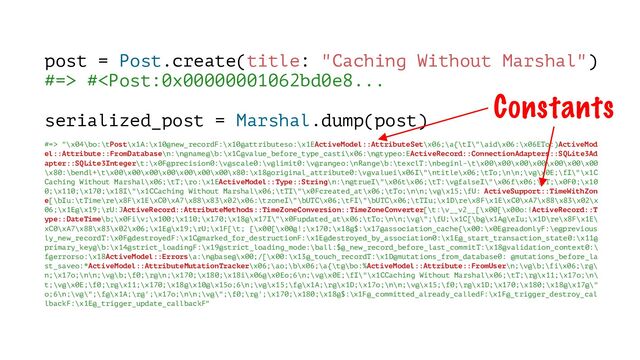 post = Post.create(title: "Caching Without Marshal")
#=> # "\x04\bo:\tPost\x1A:\x10@new_recordF:\x10@attributeso:\x1EActiveModel::AttributeSet\x06;\a{\tI\"\aid\x06:\x06ETo:)ActiveMod
el::Attribute::FromDatabase\n:\n@name@\b:\x1C@value_before_type_casti\x06:\n@typeo:EActiveRecord::ConnectionAdapters::SQLite3Ad
apter::SQLite3Integer\t:\x0F@precision0:\v@scale0:\v@limit0:\v@rangeo:\nRange\b:\texclT:\nbeginl-\t\x00\x00\x00\x00\x00\x00\x00
\x80:\bendl+\t\x00\x00\x00\x00\x00\x00\x00\x80:\x18@original_attribute0:\v@valuei\x06I\"\ntitle\x06;\tTo;\n\n;\v@\x0E;\fI\"\x1C
Caching Without Marshal\x06;\tT;\ro:\x1EActiveModel::Type::String\n:\n@trueI\"\x06t\x06;\tT:\v@falseI\"\x06f\x06;\tT;\x0F0;\x10
0;\x110;\x170;\x18I\"\x1CCaching Without Marshal\x06;\tTI\"\x0Fcreated_at\x06;\tTo;\n\n;\v@\x15;\fU: ActiveSupport::TimeWithZon
e[\bIu:\tTime\re\x8F\x1E\xC0\xA7\x88\x83\x02\x06:\tzoneI\"\bUTC\x06;\tFI\"\bUTC\x06;\tTIu;\x1D\re\x8F\x1E\xC0\xA7\x88\x83\x02\x
06;\x1E@\x19;\rU:JActiveRecord::AttributeMethods::TimeZoneConversion::TimeZoneConverter[\t:\v__v2__[\x00[\x00o:!ActiveRecord::T
ype::DateTime\b;\x0Fi\v;\x100;\x110;\x170;\x18@\x17I\"\x0Fupdated_at\x06;\tTo;\n\n;\v@\";\fU;\x1C[\b@\x1A@\eIu;\x1D\re\x8F\x1E\
xC0\xA7\x88\x83\x02\x06;\x1E@\x19;\rU;\x1F[\t; [\x00[\x00@!;\x170;\x18@$:\x17@association_cache{\x00:\x0E@readonlyF:\e@previous
ly_new_recordT:\x0F@destroyedF:\x1C@marked_for_destructionF:\x1E@destroyed_by_association0:\x1E@_start_transaction_state0:\x11@
primary_key@\b:\x14@strict_loadingF:\x19@strict_loading_mode:\ball:$@_new_record_before_last_commitT:\x18@validation_context0:\
f@errorso:\x18ActiveModel::Errors\a:\n@base@\x00;/[\x00:\x13@_touch_recordT:\x1D@mutations_from_database0: @mutations_before_la
st_saveo:*ActiveModel::AttributeMutationTracker\x06;\ao;\b\x06;\a{\t@\bo:%ActiveModel::Attribute::FromUser\n;\v@\b;\fi\x06;\r@\
n;\x17o;\n\n;\v@\b;\f0;\r@\n;\x170;\x180;\x18i\x06@\x0Eo;6\n;\v@\x0E;\fI\"\x1CCaching Without Marshal\x06;\tT;\r@\x11;\x17o;\n\
t;\v@\x0E;\f0;\r@\x11;\x170;\x18@\x10@\x15o;6\n;\v@\x15;\f@\x1A;\r@\x1D;\x17o;\n\n;\v@\x15;\f0;\r@\x1D;\x170;\x180;\x18@\x17@\"
o;6\n;\v@\";\f@\x1A;\r@';\x17o;\n\n;\v@\";\f0;\r@';\x170;\x180;\x18@$:\x1F@_committed_already_calledF:\x1F@_trigger_destroy_cal
lbackF:\x1E@_trigger_update_callbackF"
Constants
