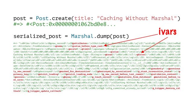 post = Post.create(title: "Caching Without Marshal")
#=> # "\x04\bo:\tPost\x1A:\x10@new_recordF:\x10@attributeso:\x1EActiveModel::AttributeSet\x06;\a{\tI\"\aid\x06:\x06ETo:)ActiveMod
el::Attribute::FromDatabase\n:\n@name@\b:\x1C@value_before_type_casti\x06:\n@typeo:EActiveRecord::ConnectionAdapters::SQLite3Ad
apter::SQLite3Integer\t:\x0F@precision0:\v@scale0:\v@limit0:\v@rangeo:\nRange\b:\texclT:\nbeginl-\t\x00\x00\x00\x00\x00\x00\x00
\x80:\bendl+\t\x00\x00\x00\x00\x00\x00\x00\x80:\x18@original_attribute0:\v@valuei\x06I\"\ntitle\x06;\tTo;\n\n;\v@\x0E;\fI\"\x1C
Caching Without Marshal\x06;\tT;\ro:\x1EActiveModel::Type::String\n:\n@trueI\"\x06t\x06;\tT:\v@falseI\"\x06f\x06;\tT;\x0F0;\x10
0;\x110;\x170;\x18I\"\x1CCaching Without Marshal\x06;\tTI\"\x0Fcreated_at\x06;\tTo;\n\n;\v@\x15;\fU: ActiveSupport::TimeWithZon
e[\bIu:\tTime\re\x8F\x1E\xC0\xA7\x88\x83\x02\x06:\tzoneI\"\bUTC\x06;\tFI\"\bUTC\x06;\tTIu;\x1D\re\x8F\x1E\xC0\xA7\x88\x83\x02\x
06;\x1E@\x19;\rU:JActiveRecord::AttributeMethods::TimeZoneConversion::TimeZoneConverter[\t:\v__v2__[\x00[\x00o:!ActiveRecord::T
ype::DateTime\b;\x0Fi\v;\x100;\x110;\x170;\x18@\x17I\"\x0Fupdated_at\x06;\tTo;\n\n;\v@\";\fU;\x1C[\b@\x1A@\eIu;\x1D\re\x8F\x1E\
xC0\xA7\x88\x83\x02\x06;\x1E@\x19;\rU;\x1F[\t; [\x00[\x00@!;\x170;\x18@$:\x17@association_cache{\x00:\x0E@readonlyF:\e@previous
ly_new_recordT:\x0F@destroyedF:\x1C@marked_for_destructionF:\x1E@destroyed_by_association0:\x1E@_start_transaction_state0:\x11@
primary_key@\b:\x14@strict_loadingF:\x19@strict_loading_mode:\ball:$@_new_record_before_last_commitT:\x18@validation_context0:\
f@errorso:\x18ActiveModel::Errors\a:\n@base@\x00;/[\x00:\x13@_touch_recordT:\x1D@mutations_from_database0: @mutations_before_la
st_saveo:*ActiveModel::AttributeMutationTracker\x06;\ao;\b\x06;\a{\t@\bo:%ActiveModel::Attribute::FromUser\n;\v@\b;\fi\x06;\r@\
n;\x17o;\n\n;\v@\b;\f0;\r@\n;\x170;\x180;\x18i\x06@\x0Eo;6\n;\v@\x0E;\fI\"\x1CCaching Without Marshal\x06;\tT;\r@\x11;\x17o;\n\
t;\v@\x0E;\f0;\r@\x11;\x170;\x18@\x10@\x15o;6\n;\v@\x15;\f@\x1A;\r@\x1D;\x17o;\n\n;\v@\x15;\f0;\r@\x1D;\x170;\x180;\x18@\x17@\"
o;6\n;\v@\";\f@\x1A;\r@';\x17o;\n\n;\v@\";\f0;\r@';\x170;\x180;\x18@$:\x1F@_committed_already_calledF:\x1F@_trigger_destroy_cal
lbackF:\x1E@_trigger_update_callbackF"
ivars
