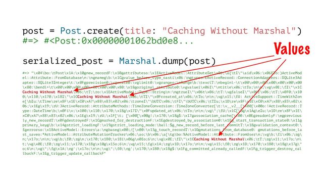 post = Post.create(title: "Caching Without Marshal")
#=> # "\x04\bo:\tPost\x1A:\x10@new_recordF:\x10@attributeso:\x1EActiveModel::AttributeSet\x06;\a{\tI\"\aid\x06:\x06ETo:)ActiveMod
el::Attribute::FromDatabase\n:\n@name@\b:\x1C@value_before_type_casti\x06:\n@typeo:EActiveRecord::ConnectionAdapters::SQLite3Ad
apter::SQLite3Integer\t:\x0F@precision0:\v@scale0:\v@limit0:\v@rangeo:\nRange\b:\texclT:\nbeginl-\t\x00\x00\x00\x00\x00\x00\x00
\x80:\bendl+\t\x00\x00\x00\x00\x00\x00\x00\x80:\x18@original_attribute0:\v@valuei\x06I\"\ntitle\x06;\tTo;\n\n;\v@\x0E;\fI\"\x1C
Caching Without Marshal\x06;\tT;\ro:\x1EActiveModel::Type::String\n:\n@trueI\"\x06t\x06;\tT:\v@falseI\"\x06f\x06;\tT;\x0F0;\x10
0;\x110;\x170;\x18I\"\x1CCaching Without Marshal\x06;\tTI\"\x0Fcreated_at\x06;\tTo;\n\n;\v@\x15;\fU: ActiveSupport::TimeWithZon
e[\bIu:\tTime\re\x8F\x1E\xC0\xA7\x88\x83\x02\x06:\tzoneI\"\bUTC\x06;\tFI\"\bUTC\x06;\tTIu;\x1D\re\x8F\x1E\xC0\xA7\x88\x83\x02\x
06;\x1E@\x19;\rU:JActiveRecord::AttributeMethods::TimeZoneConversion::TimeZoneConverter[\t:\v__v2__[\x00[\x00o:!ActiveRecord::T
ype::DateTime\b;\x0Fi\v;\x100;\x110;\x170;\x18@\x17I\"\x0Fupdated_at\x06;\tTo;\n\n;\v@\";\fU;\x1C[\b@\x1A@\eIu;\x1D\re\x8F\x1E\
xC0\xA7\x88\x83\x02\x06;\x1E@\x19;\rU;\x1F[\t; [\x00[\x00@!;\x170;\x18@$:\x17@association_cache{\x00:\x0E@readonlyF:\e@previous
ly_new_recordT:\x0F@destroyedF:\x1C@marked_for_destructionF:\x1E@destroyed_by_association0:\x1E@_start_transaction_state0:\x11@
primary_key@\b:\x14@strict_loadingF:\x19@strict_loading_mode:\ball:$@_new_record_before_last_commitT:\x18@validation_context0:\
f@errorso:\x18ActiveModel::Errors\a:\n@base@\x00;/[\x00:\x13@_touch_recordT:\x1D@mutations_from_database0: @mutations_before_la
st_saveo:*ActiveModel::AttributeMutationTracker\x06;\ao;\b\x06;\a{\t@\bo:%ActiveModel::Attribute::FromUser\n;\v@\b;\fi\x06;\r@\
n;\x17o;\n\n;\v@\b;\f0;\r@\n;\x170;\x180;\x18i\x06@\x0Eo;6\n;\v@\x0E;\fI\"\x1CCaching Without Marshal\x06;\tT;\r@\x11;\x17o;\n\
t;\v@\x0E;\f0;\r@\x11;\x170;\x18@\x10@\x15o;6\n;\v@\x15;\f@\x1A;\r@\x1D;\x17o;\n\n;\v@\x15;\f0;\r@\x1D;\x170;\x180;\x18@\x17@\"
o;6\n;\v@\";\f@\x1A;\r@';\x17o;\n\n;\v@\";\f0;\r@';\x170;\x180;\x18@$:\x1F@_committed_already_calledF:\x1F@_trigger_destroy_cal
lbackF:\x1E@_trigger_update_callbackF"
Values
