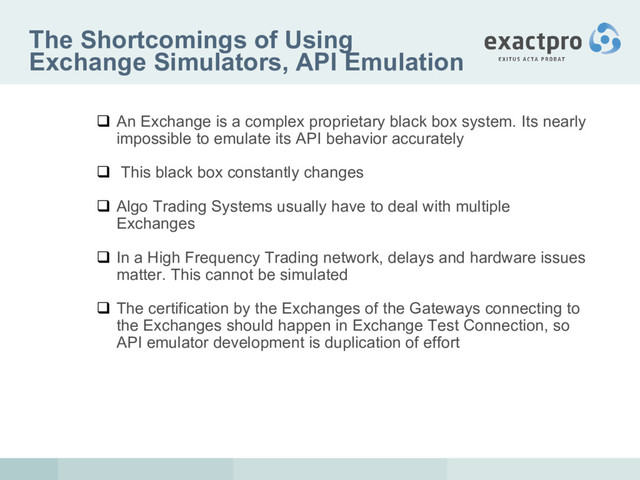 The Shortcomings of Using
Exchange Simulators, API Emulation
 An Exchange is a complex proprietary black box system. Its nearly
impossible to emulate its API behavior accurately
 This black box constantly changes
 Algo Trading Systems usually have to deal with multiple
Exchanges
 In a High Frequency Trading network, delays and hardware issues
matter. This cannot be simulated
 The certification by the Exchanges of the Gateways connecting to
the Exchanges should happen in Exchange Test Connection, so
API emulator development is duplication of effort
