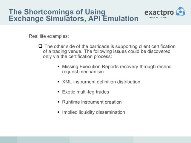 The Shortcomings of Using
Exchange Simulators, API Emulation
Real life examples:
 The other side of the barricade is supporting client certification
of a trading venue. The following issues could be discovered
only via the certification process:
 Missing Execution Reports recovery through resend
request mechanism
 XML instrument definition distribution
 Exotic multi-leg trades
 Runtime instrument creation
 Implied liquidity dissemination
