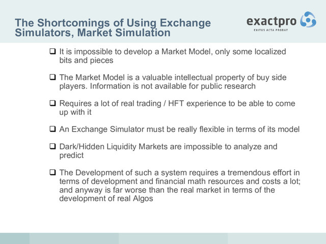 The Shortcomings of Using Exchange
Simulators, Market Simulation
 It is impossible to develop a Market Model, only some localized
bits and pieces
 The Market Model is a valuable intellectual property of buy side
players. Information is not available for public research
 Requires a lot of real trading / HFT experience to be able to come
up with it
 An Exchange Simulator must be really flexible in terms of its model
 Dark/Hidden Liquidity Markets are impossible to analyze and
predict
 The Development of such a system requires a tremendous effort in
terms of development and financial math resources and costs a lot;
and anyway is far worse than the real market in terms of the
development of real Algos
