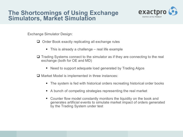The Shortcomings of Using Exchange
Simulators, Market Simulation
Exchange Simulator Design:
 Order Book exactly replicating all exchange rules
 This is already a challenge – real life example
 Trading Systems connect to the simulator as if they are connecting to the real
exchange (both for OE and MD)
 Need to support adequate load generated by Trading Algos
 Market Model is implemented in three instances:
 The system is fed with historical orders recreating historical order books
 A bunch of competing strategies representing the real market
 Counter flow model constantly monitors the liquidity on the book and
generates artificial events to simulate market impact of orders generated
by the Trading System under test
