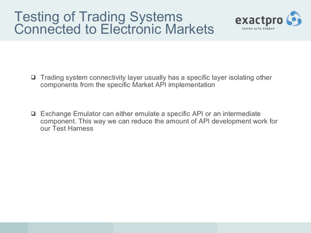 Testing of Trading Systems
Connected to Electronic Markets
 Trading system connectivity layer usually has a specific layer isolating other
components from the specific Market API implementation
 Exchange Emulator can either emulate a specific API or an intermediate
component. This way we can reduce the amount of API development work for
our Test Harness
