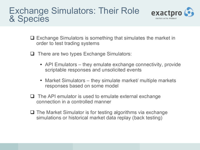 Exchange Simulators: Their Role
& Species
 Exchange Simulators is something that simulates the market in
order to test trading systems
 There are two types Exchange Simulators:
 API Emulators – they emulate exchange connectivity, provide
scriptable responses and unsolicited events
 Market Simulators – they simulate market/ multiple markets
responses based on some model
 The API emulator is used to emulate external exchange
connection in a controlled manner
 The Market Simulator is for testing algorithms via exchange
simulations or historical market data replay (back testing)
