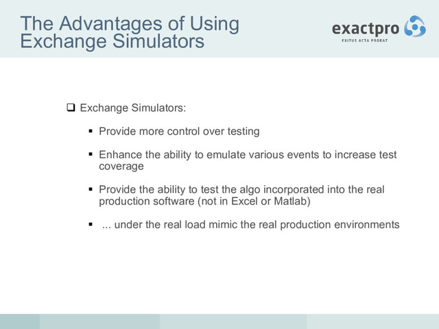 The Advantages of Using
Exchange Simulators
 Exchange Simulators:
 Provide more control over testing
 Enhance the ability to emulate various events to increase test
coverage
 Provide the ability to test the algo incorporated into the real
production software (not in Excel or Matlab)
 ... under the real load mimic the real production environments
