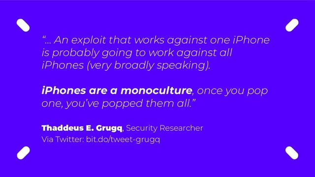 “… An exploit that works against one iPhone
is probably going to work against all
iPhones (very broadly speaking).
iPhones are a monoculture, once you pop
one, you’ve popped them all.”
Thaddeus E. Grugq, Security Researcher
Via Twitter: bit.do/tweet-grugq

