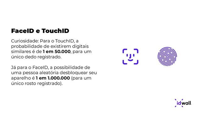FaceID e TouchID
Curiosidade: Para o TouchID, a
probabilidade de existirem digitais
similares é de 1 em 50.000, para um
único dedo registrado.
Já para o FaceID, a possibilidade de
uma pessoa aleatória desbloquear seu
aparelho é 1 em 1.000.000 (para um
único rosto registrado).
