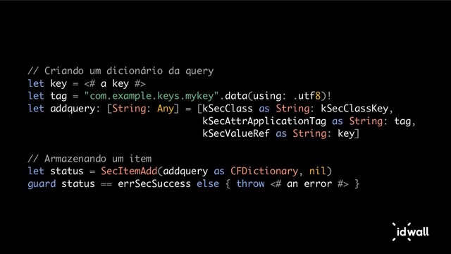 // Criando um dicionário da query
let key = <# a key #>
let tag = "com.example.keys.mykey".data(using: .utf8)!
let addquery: [String: Any] = [kSecClass as String: kSecClassKey,
kSecAttrApplicationTag as String: tag,
kSecValueRef as String: key]
// Armazenando um item
let status = SecItemAdd(addquery as CFDictionary, nil)
guard status == errSecSuccess else { throw <# an error #> }

