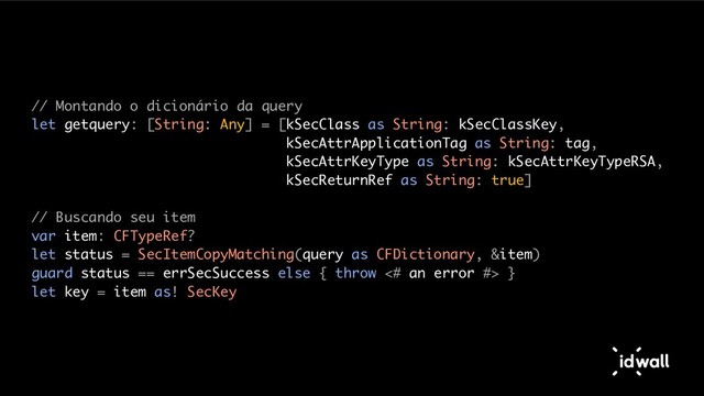 // Montando o dicionário da query
let getquery: [String: Any] = [kSecClass as String: kSecClassKey,
kSecAttrApplicationTag as String: tag,
kSecAttrKeyType as String: kSecAttrKeyTypeRSA,
kSecReturnRef as String: true]
// Buscando seu item
var item: CFTypeRef?
let status = SecItemCopyMatching(query as CFDictionary, &item)
guard status == errSecSuccess else { throw <# an error #> }
let key = item as! SecKey
