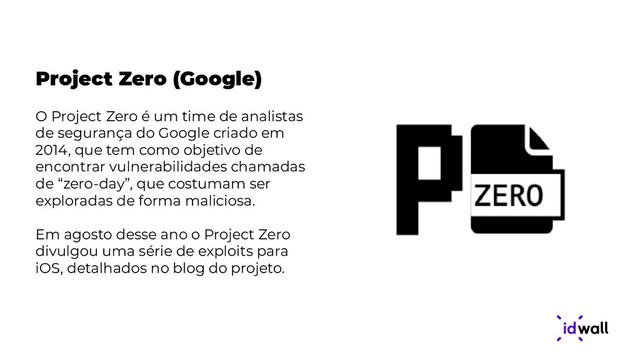 Project Zero (Google)
O Project Zero é um time de analistas
de segurança do Google criado em
2014, que tem como objetivo de
encontrar vulnerabilidades chamadas
de “zero-day”, que costumam ser
exploradas de forma maliciosa.
Em agosto desse ano o Project Zero
divulgou uma série de exploits para
iOS, detalhados no blog do projeto.

