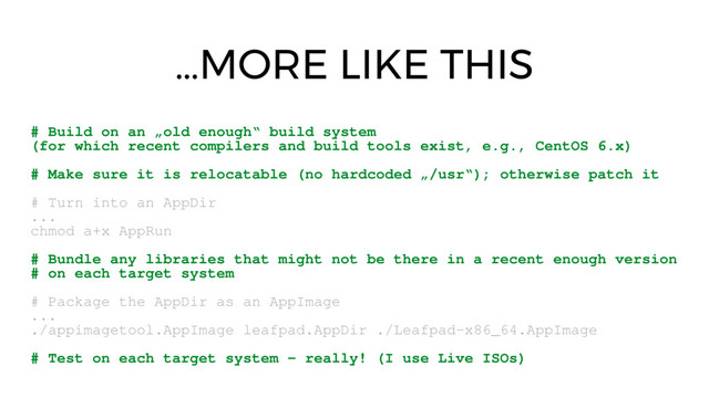 …MORE LIKE THIS
# Build on an „old enough“ build system
(for which recent compilers and build tools exist, e.g., CentOS 6.x)
# Make sure it is relocatable (no hardcoded „/usr“); otherwise patch it
# Turn into an AppDir
...
chmod a+x AppRun
# Bundle any libraries that might not be there in a recent enough version
# on each target system
# Package the AppDir as an AppImage
...
./appimagetool.AppImage leafpad.AppDir ./Leafpad­x86_64.AppImage
# Test on each target system ­ really! (I use Live ISOs)
