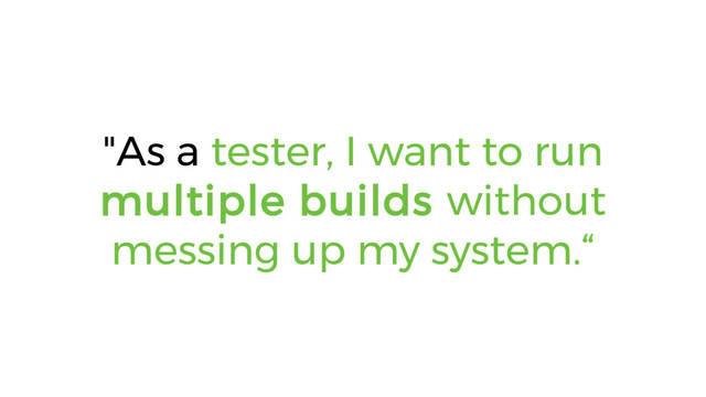 "As a tester, I want to run
multiple builds without
messing up my system.“

