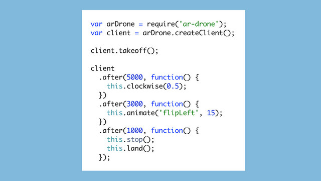 var arDrone = require('ar-drone');
var client = arDrone.createClient();
client.takeoff();
client
.after(5000, function() {
this.clockwise(0.5);
})
.after(3000, function() {
this.animate('flipLeft', 15);
})
.after(1000, function() {
this.stop();
this.land();
});

