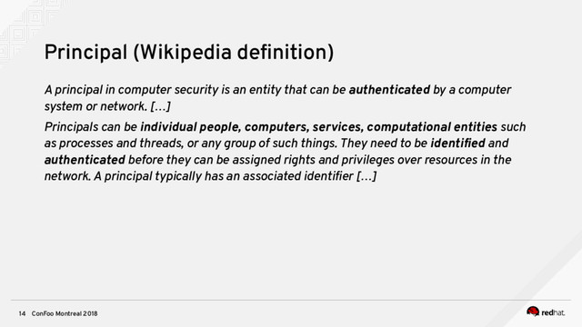 ConFoo Montreal 2018
14
Principal (Wikipedia defnition)
A principal in computer security is an entity that can be authenticated by a computer
system or network. […]
Principals can be individual people, computers, services, computational entities such
as processes and threads, or any group of such things. They need to be identifed and
authenticated before they can be assigned rights and privileges over resources in the
network. A principal typically has an associated identifer […]
