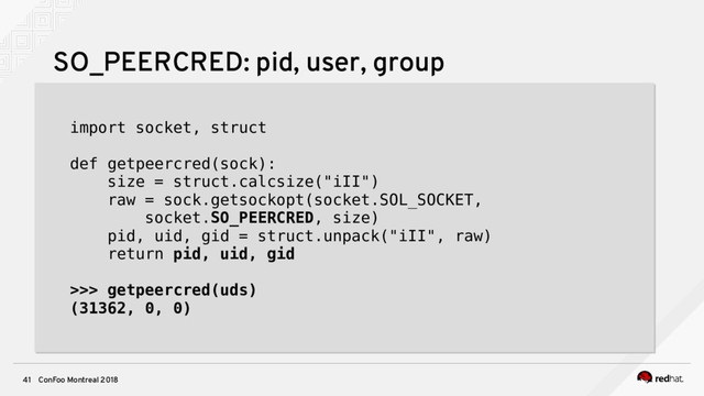 ConFoo Montreal 2018
41
SO_PEERCRED: pid, user, group
import socket, struct
def getpeercred(sock):
size = struct.calcsize("iII")
raw = sock.getsockopt(socket.SOL_SOCKET,
socket.SO_PEERCRED, size)
pid, uid, gid = struct.unpack("iII", raw)
return pid, uid, gid
>>> getpeercred(uds)
(31362, 0, 0)
import socket, struct
def getpeercred(sock):
size = struct.calcsize("iII")
raw = sock.getsockopt(socket.SOL_SOCKET,
socket.SO_PEERCRED, size)
pid, uid, gid = struct.unpack("iII", raw)
return pid, uid, gid
>>> getpeercred(uds)
(31362, 0, 0)
