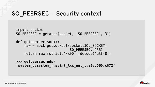 ConFoo Montreal 2018
42
SO_PEERSEC – Security context
import socket
SO_PEERSEC = getattr(socket, 'SO_PEERSEC', 31)
def getpeersec(sock):
raw = sock.getsockopt(socket.SOL_SOCKET,
SO_PEERSEC, 256)
return raw.rstrip(b'\x00').decode('utf-8')
>>> getpeersec(uds)
'system_u:system_r:svirt_lxc_net_t:s0:c560,c872'
import socket
SO_PEERSEC = getattr(socket, 'SO_PEERSEC', 31)
def getpeersec(sock):
raw = sock.getsockopt(socket.SOL_SOCKET,
SO_PEERSEC, 256)
return raw.rstrip(b'\x00').decode('utf-8')
>>> getpeersec(uds)
'system_u:system_r:svirt_lxc_net_t:s0:c560,c872'
