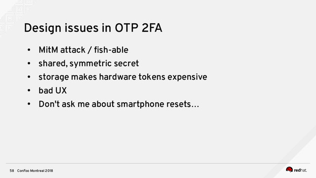 ConFoo Montreal 2018
58
Design issues in OTP 2FA
●
MitM attack / fsh-able
●
shared, symmetric secret
●
storage makes hardware tokens expensive
●
bad UX
●
Don't ask me about smartphone resets…
