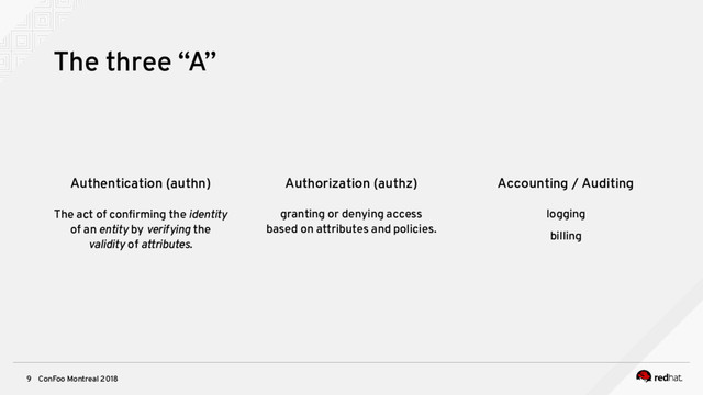 ConFoo Montreal 2018
9
Authentication (authn)
The act of confrming the identity
of an entity by verifying the
validity of attributes.
Authorization (authz)
granting or denying access
based on attributes and policies.
Accounting / Auditing
logging
billing
The three “A”
